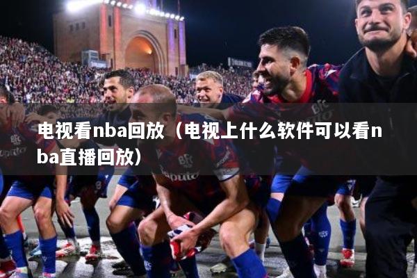 电视看nba回放（电视上什么软件可以看nba直播回放）