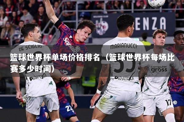 篮球世界杯单场价格排名（篮球世界杯每场比赛多少时间）
