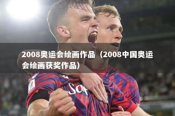 2008奥运会绘画作品（2008中国奥运会绘画获奖作品）
