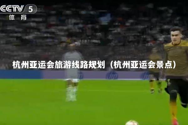 杭州亚运会旅游线路规划（杭州亚运会景点）