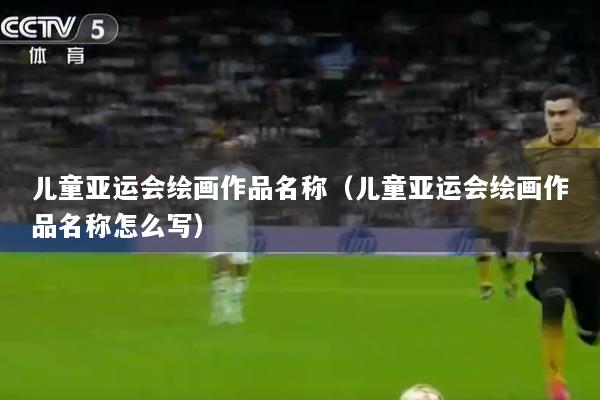 儿童亚运会绘画作品名称(儿童亚运会绘画作品名称怎么写)