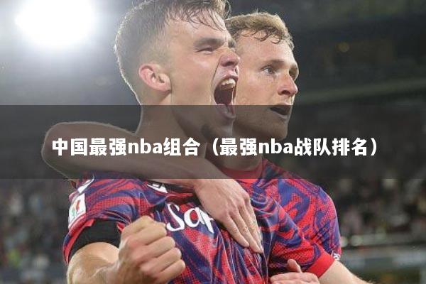 中国最强nba组合（最强nba战队排名）