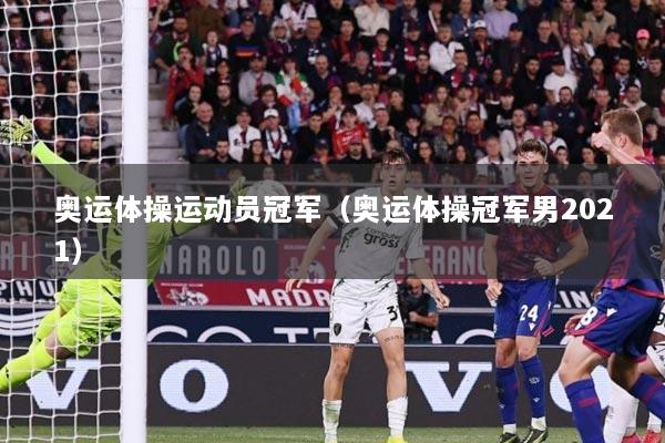 奥运体操运动员冠军(奥运体操冠军男2021)