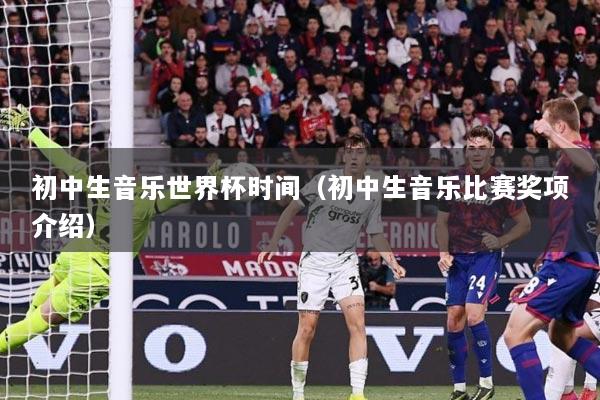初中生音乐世界杯时间（初中生音乐比赛奖项介绍）