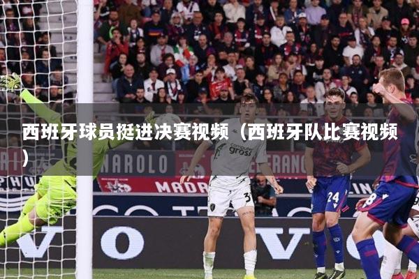 西班牙球员挺进决赛视频（西班牙队比赛视频）